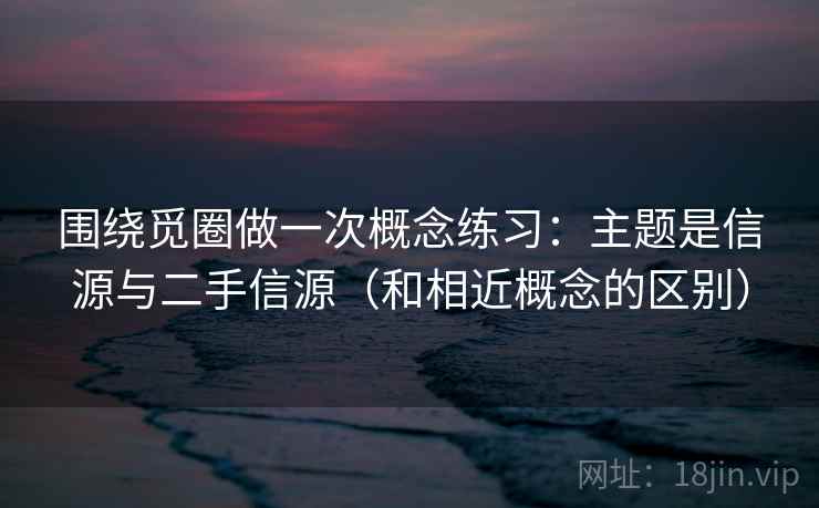 围绕觅圈做一次概念练习：主题是信源与二手信源（和相近概念的区别）
