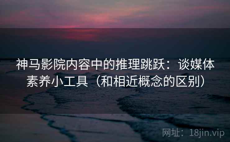 神马影院内容中的推理跳跃：谈媒体素养小工具（和相近概念的区别）