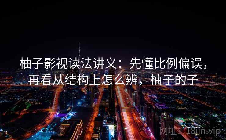 柚子影视读法讲义：先懂比例偏误，再看从结构上怎么辨，柚子的子