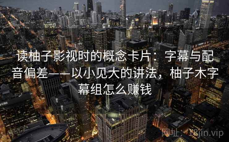 读柚子影视时的概念卡片:字幕与配音偏差——以小见大的讲法,柚子木字幕组怎么赚钱 读柚子影视时的概念卡片:字幕与配音偏差——以小见大的讲法,柚子木字幕组怎么赚钱