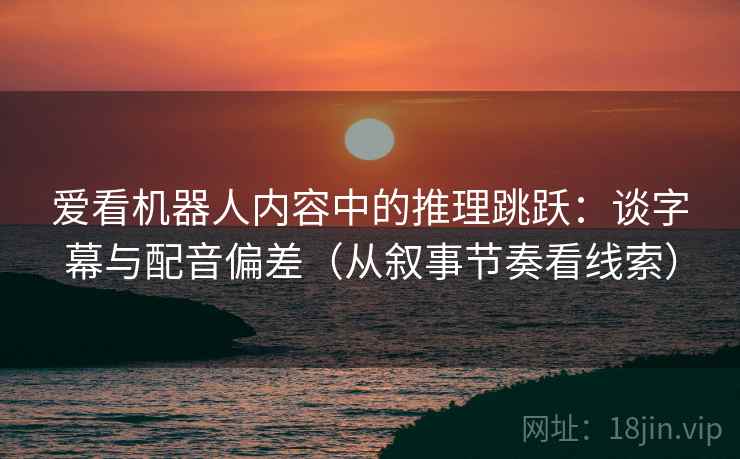 爱看机器人内容中的推理跳跃：谈字幕与配音偏差（从叙事节奏看线索）