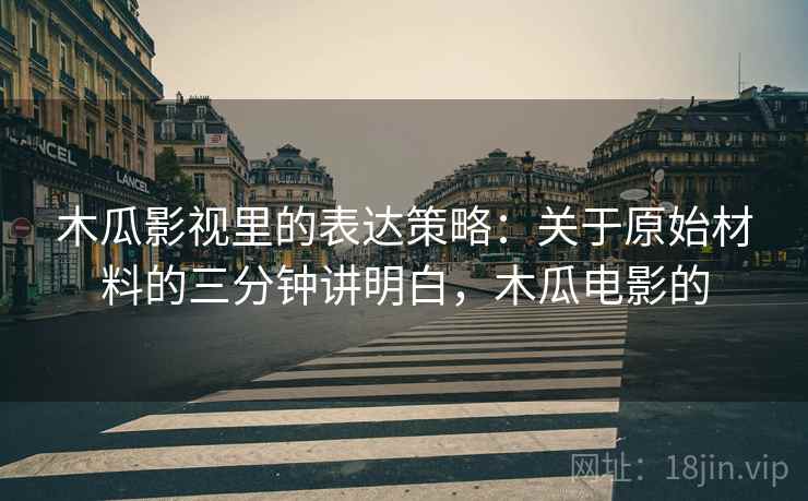 木瓜影视里的表达策略：关于原始材料的三分钟讲明白，木瓜电影的