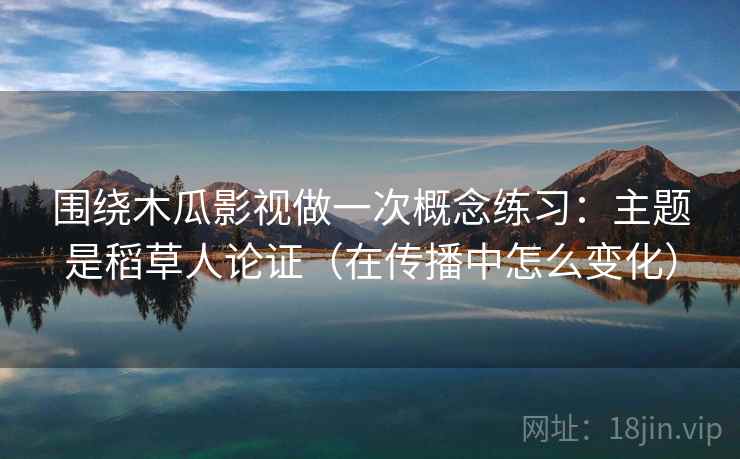围绕木瓜影视做一次概念练习：主题是稻草人论证（在传播中怎么变化）