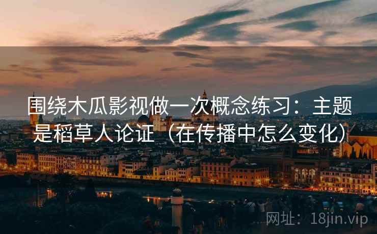 围绕木瓜影视做一次概念练习:主题是稻草人论证(在传播中怎么变化) 围绕木瓜影视做一次概念练习:主题是稻草人论证(在传播中怎么变化)